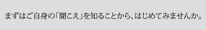 まずはご自身の「聞こえ」を知ることから、はじめてみませんか。